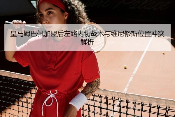 皇马姆巴佩加盟后左路内切战术与维尼修斯位置冲突解析